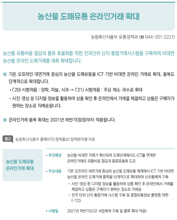 농산물 도매유통 온라인거래 확대▶/ 추진배경 농산물 비대면 거래가 확산되며 도매단계에서도 ICT를 연계한온라인거래로 유통비용 절감과 물류효율화 도모/ 주요내용 기존 오프라인 대면거래 중심의 농산물 도매유통 체계에서 ICT 기반 비대면농산물 온라인 도매거래 품목을 단계적으로 확대하여 신유통체계 구축--사진·영상 등 디지털 정보를 활용하여 상품 확인 후 온라인에서 거래를체결하고 상품은 구매자가 원하는 장소로 직배송--전국 단위 산지 통합거래 시스템 구축 및 종합유통정보 플랫폼 마련(~’22)/ 시행일 2021년 하반기(신규 사업체계 구축 및 품목 확대 적용)