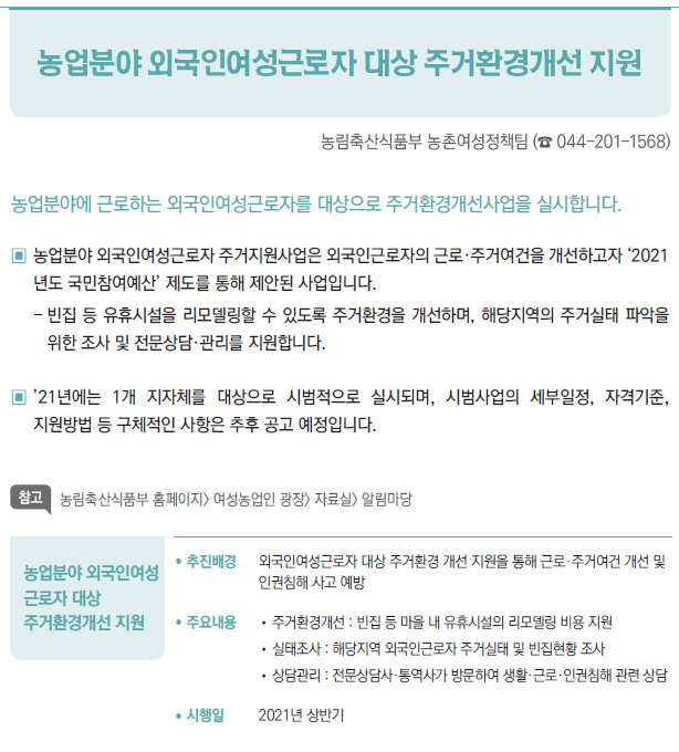 농업분야 외국인여성 근로자 대상 주거환경개선 지원▶/ 추진배경 외국인여성근로자 대상 주거환경 개선 지원을 통해 근로·주거여건 개선 및인권침해 사고 예방/ 주요내용 //주거환경개선 : 빈집 등 마을 내 유휴시설의 리모델링 비용 지원//실태조사 : 해당지역 외국인근로자 주거실태 및 빈집현황 조사//상담관리 : 전문상담사·통역사가 방문하여 생활·근로·인권침해 관련 상담/ 시행일 2021년 상반기