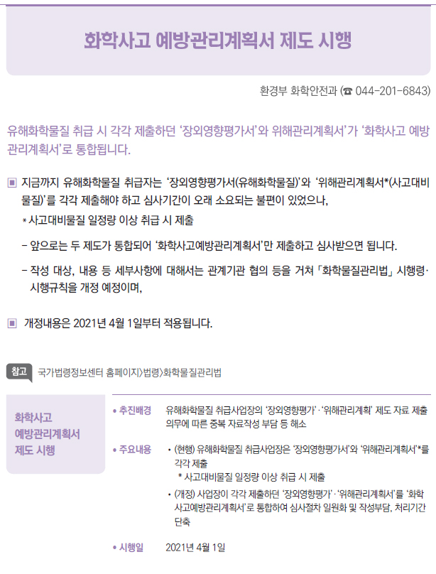 화학사고 예방관리계획서 제도 시행▶/ 추진배경 유해화학물질 취급사업장의 ‘장외영향평가’·‘위해관리계획’ 제도 자료 제출의무에 따른 중복 자료작성 부담 등 해소/ 주요내용 //(현행) 유해화학물질 취급사업장은 ‘장외영향평가서’와 ‘위해관리계획서’*를각각 제출* 사고대비물질 일정량 이상 취급 시 제출//(개정) 사업장이 각각 제출하던 ‘장외영향평가’·‘위해관리계획서’를 ‘화학사고예방관리계획서’로 통합하여 심사절차 일원화 및 작성부담, 처리기간단축/ 시행일 2021년 4월 1일