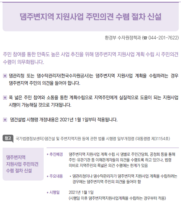 댐주변지역 지원사업 주민의견 수렴 절차 신설▶/ 추진배경 댐주변지역 지원사업 계획 수립 시 댐별로 주민간담회, 공청회 등을 통해▣주민·유관기관 등 이해관계자들의 의견을 수렴토록 하고 있으나, 법령▣미비로 지역주민의 폭넓은 의견 수렴에는 한계가 있음/ 주요내용 //댐관리청이나 댐수탁관리자가 댐주변지역 지원사업 계획을 수립하려는경우에는 댐주변지역 주민의 의견을 들어야 함/ 시행일 2021년 1월 1일(시행일 이후 댐주변지역지원사업계획을 수립하는 경우부터 적용)