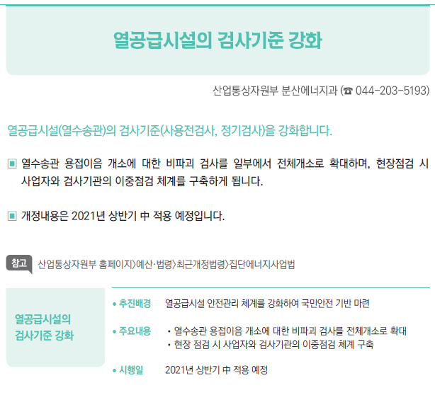 열공급시설의 검사기준 강화▶/ 추진배경 열공급시설 안전관리 체계를 강화하여 국민안전 기반 마련/ 주요내용 //열수송관 용접이음 개소에 대한 비파괴 검사를 전체개소로 확대//현장 점검 시 사업자와 검사기관의 이중점검 체계 구축/ 시행일 2021년 상반기 中 적용 예정