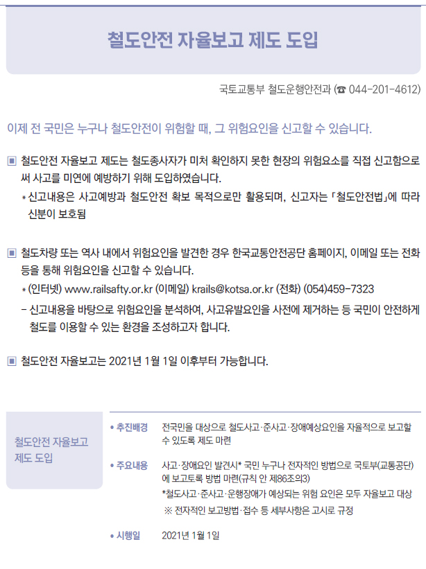 철도안전 자율보고 제도 도입▶/ 추진배경 전국민을 대상으로 철도사고·준사고·장애예상요인을 자율적으로 보고할수 있도록 제도 마련/ 주요내용 사고·장애요인 발견시* 국민 누구나 전자적인 방법으로 국토부(교통공단)에 보고토록 방법 마련(규칙 안 제86조의3)*철도사고·준사고·운행장애가 예상되는 위험 요인은 모두 자율보고 대상※ 전자적인 보고방법·접수 등 세부사항은 고시로 규정/ 시행일 2021년 1월 1일