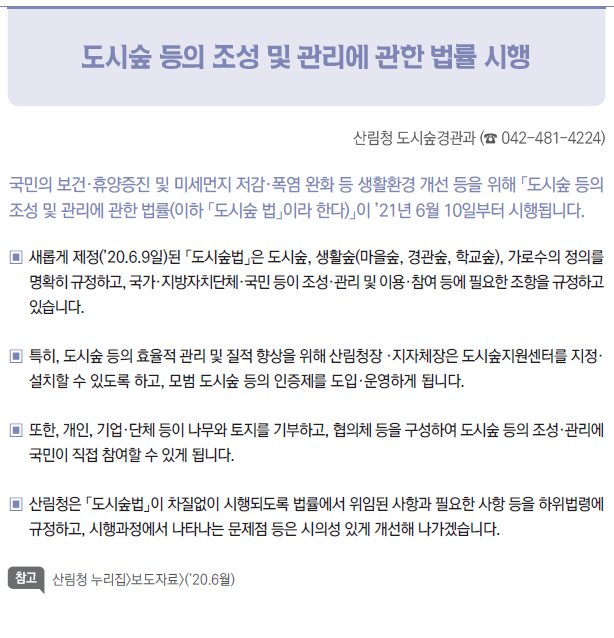 도시숲 등의 조성 및 관리에 관한 법률 시행▶▣▣새롭게 제정(’20.6.9일)된 「도시숲법」은 도시숲, 생활숲(마을숲, 경관숲, 학교숲), 가로수의 정의를명확히 규정하고, 국가·지방자치단체·국민 등이 조성·관리 및 이용·참여 등에 필요한 조항을 규정하고있습니다.▣▣특히, 도시숲 등의 효율적 관리 및 질적 향상을 위해 산림청장 ·지자체장은 도시숲지원센터를 지정·설치할 수 있도록 하고, 모범 도시숲 등의 인증제를 도입·운영하게 됩니다.▣▣또한, 개인, 기업·단체 등이 나무와 토지를 기부하고, 협의체 등을 구성하여 도시숲 등의 조성·관리에국민이 직접 참여할 수 있게 됩니다.▣▣산림청은 「도시숲법」이 차질없이 시행되도록 법률에서 위임된 사항과 필요한 사항 등을 하위법령에규정하고, 시행과정에서 나타나는 문제점 등은 시의성 있게 개선해 나가겠습니다.