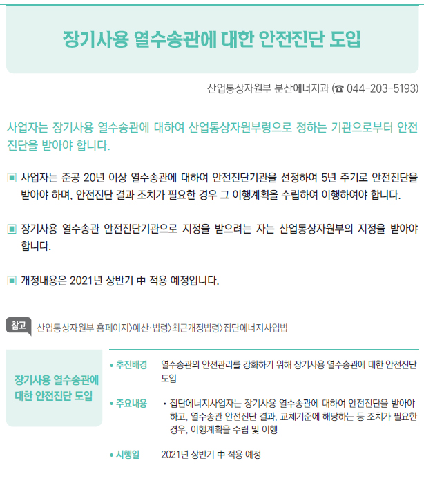 장기사용 열수송관에 대한 안전진단 도입▶/ 추진배경 열수송관의 안전관리를 강화하기 위해 장기사용 열수송관에 대한 안전진단도입/ 주요내용 //집단에너지사업자는 장기사용 열수송관에 대하여 안전진단을 받아야하고, 열수송관 안전진단 결과, 교체기준에 해당하는 등 조치가 필요한경우, 이행계획을 수립 및 이행/ 시행일 2021년 상반기 中 적용 예정