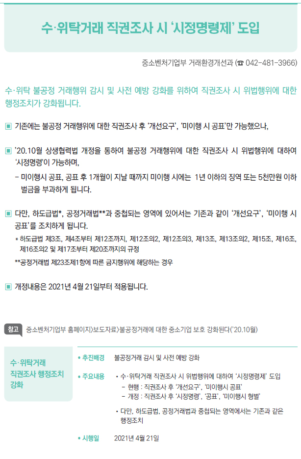 수·위탁거래 직권조사 행정조치 강화▶/ 추진배경 불공정거래 감시 및 사전 예방 강화/ 주요내용 //수·위탁거래 직권조사 시 위법행위에 대하여 ‘시정명령제’ 도입--현행 : 직권조사 후 ‘개선요구’, ‘미이행시 공표’--개정 : 직권조사 후 ‘시정명령’, ‘공표’, ‘미이행시 형벌’//다만, 하도급법, 공정거래법과 중첩되는 영역에서는 기존과 같은▣행정조치/ 시행일 2021년 4월 21일
