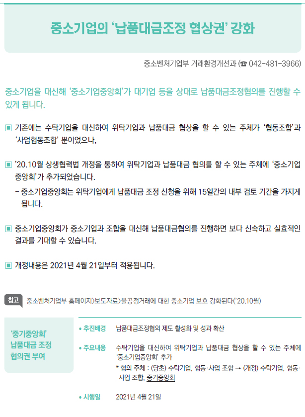 ‘중기중앙회’ 납품대금 조정 협의권 부여▶/ 추진배경 납품대금조정협의 제도 활성화 및 성과 확산/ 주요내용 수탁기업을 대신하여 위탁기업과 납품대금 협상을 할 수 있는 주체에▣‘중소기업중앙회’ 추가* 협의 주체 : (당초) 수탁기업, 협동·사업 조합 → (개정) 수탁기업, 협동·사업 조합, 중기중앙회/ 시행일 2021년 4월 21일