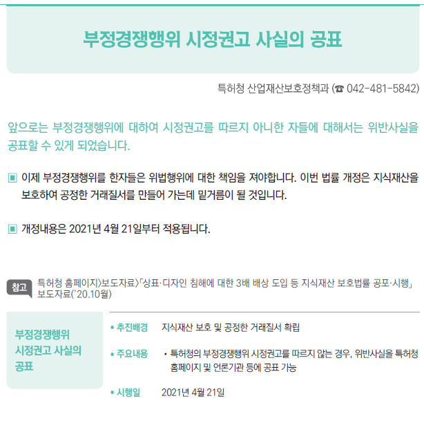 부정경쟁행위 시정권고 사실의 공표▶/ 추진배경 지식재산 보호 및 공정한 거래질서 확립/ 주요내용 //특허청의 부정경쟁행위 시정권고를 따르지 않는 경우, 위반사실을 특허청홈페이지 및 언론기관 등에 공표 가능/ 시행일 2021년 4월 21일