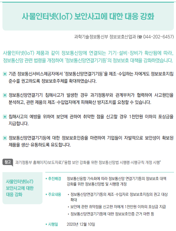 사물인터넷(IoT) 보안사고에 대한 대응 강화▶/ 추진배경 정보통신융합 가속화에 따라 정보통신망 연결기기등의 정보보호 대책▣강화를 위한 정보통신망법 및 시행령 개정/ 주요내용 //정보통신망연결기기등의 제조·수입자로 정보보호지침의 권고 대상▣확대//보안에 관한 취약점을 신고한 자에게 1천만원 이하의 포상금 지급//정보통신망연결기기등에 대한 정보보호인증 근거 마련 등/ 시행일 2020년 12월 10일