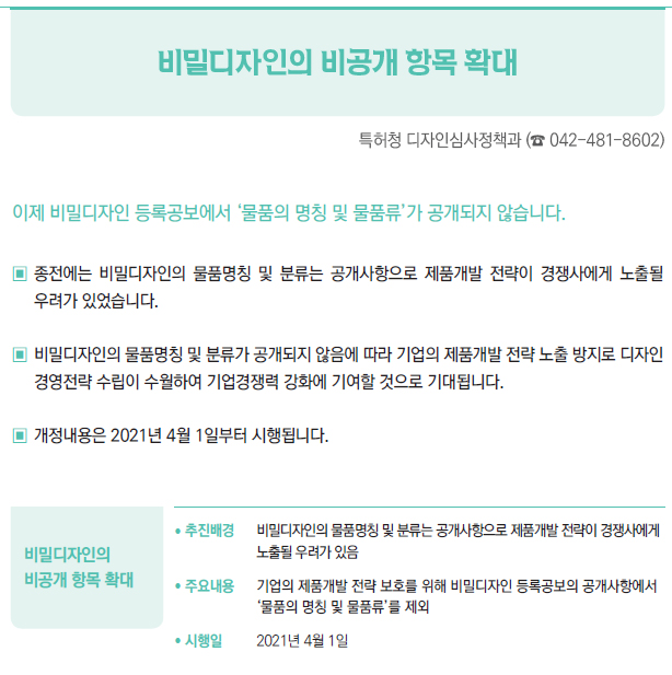 비밀디자인의 비공개 항목 확대▶/ 추진배경 비밀디자인의 물품명칭 및 분류는 공개사항으로 제품개발 전략이 경쟁사에게노출될 우려가 있음/ 주요내용 기업의 제품개발 전략 보호를 위해 비밀디자인 등록공보의 공개사항에서‘물품의 명칭 및 물품류’를 제외/ 시행일 2021년 4월 1일