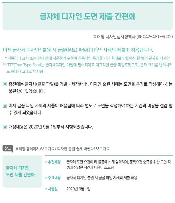 글자체 디자인 도면 제출 간편화▶/ 추진배경 글자체 도면 요건이 타 물품에 비해 엄격하여, 등록요건 충족을 위한 도면 작성에 상당한 시간과 비용이 소모됨/ 주요내용 글자체 디자인 출원 시 글꼴 파일 자체의 제출 허용/ 시행일 2020년 9월 1일