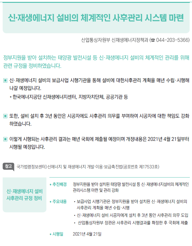 신·재생에너지 설비 사후관리 규정 정비▶/ 추진배경 정부지원을 받아 설치된 태양광 발전시설 등 신·재생에너지설비의 체계적인관리시스템 마련 및 관리 강화/ 주요내용 //보급사업 시행기관은 정부지원을 받아 설치된 신·재생에너지 설비의사후관리 계획을 매년 수립·시행//신·재생에너지 설비 시공자에게 설치 후 3년 동안 사후관리 의무 도입// 산업통상자원부 장관은 사후관리 시행결과를 확정한 후 국회에 제출/ 시행일 2021년 4월 21일