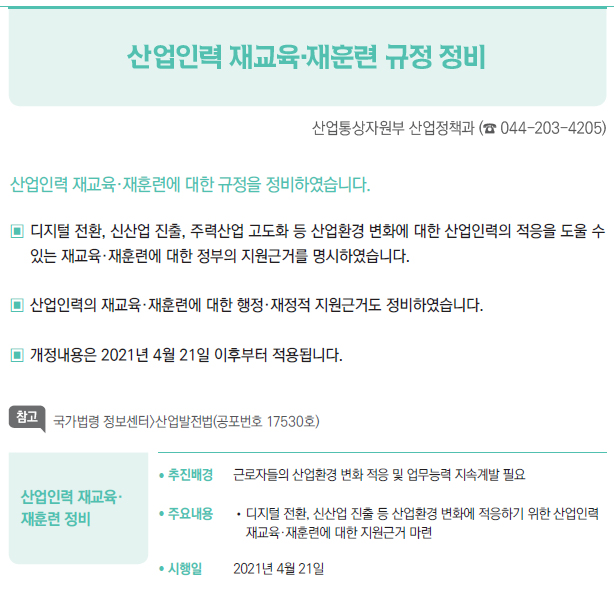 산업인력 재교육· 재훈련 정비▶/ 추진배경 근로자들의 산업환경 변화 적응 및 업무능력 지속계발 필요/ 주요내용 //디지털 전환, 신산업 진출 등 산업환경 변화에 적응하기 위한 산업인력재교육·재훈련에 대한 지원근거 마련/ 시행일 2021년 4월 21일