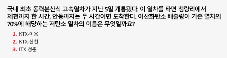 국내 최초 동력분산식 고속열차가 지난 5일 개통됐다. 이 열차를 타면 청량리에서 제천까지 한 시간, 안동까지는 두 시간이면 도착한다. 이산화탄소 배출량이 기존 열차의 70%에 해당하는 저탄소 열차의 이름은 무엇일까요? 1)KTX-이음 2)KTX-산천 3)ITX-청춘