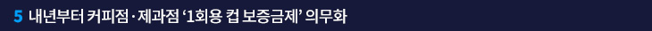 5. 내년부터 커피점·제과점 ‘1회용 컵 보증금제’ 의무화
