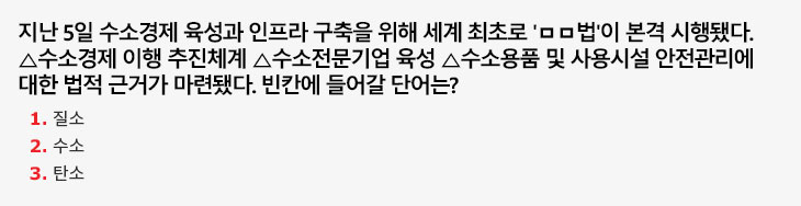 지난 5일 수소경제 육성과 인프라 구축을 위해 세계 최초로 '□□법'이 본격 시행됐다. △수소경제 이행 추진체계 △수소전문기업 육성 △수소용품 및 사용시설 안전관리에 대한 법적 근거가 마련됐다. 빈칸에 들어갈 단어는? 1.질소 2.수소 3.탄소