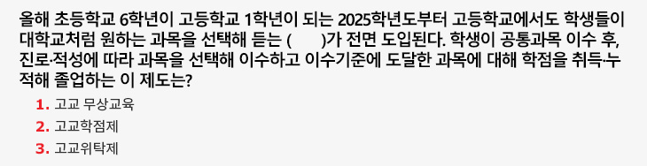 올해 초등학교 6학년이 고등학교 1학년이 되는 2025학년도부터 고등학교에서도 학생들이 대학교처럼 원하는 과목을 선택해 듣는 ( )가 전면 도입된다. 학생이 공통과목 이수 후, 진로·적성에 따라 과목을 선택해 이수하고 이수기준에 도달한 과목에 대해 학점을 취득·누적해 졸업하는 이 제도는? 1. 고교 무상교육 2. 고교학점제 3. 고교위탁제