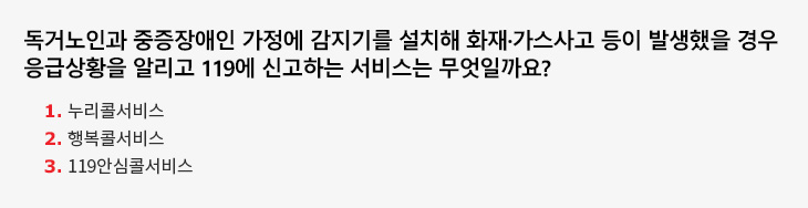 독거노인과 중증장애인 가정에 감지기를 설치해 화재·가스사고 등이 발생했을 경우 응급상황을 알리고 119에 신고하는 서비스는 무엇일까요? 1.누리콜서비스 2.행복콜서비스 3.119안심콜서비스