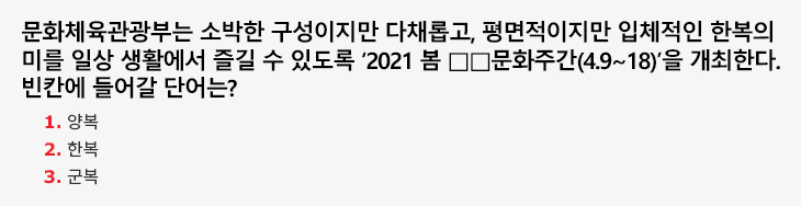 문화체육관광부는 소박한 구성이지만 다채롭고, 평면적이지만 입체적인 한복의 미를 일상 생활에서 즐길 수 있도록 ‘2021 봄 □□문화주간(4.9~18)’을 개최한다. 빈칸에 들어갈 단어는? 1.양복 2.한복 3.군복