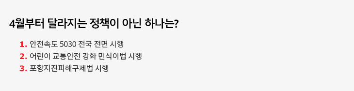 4월부터 달라지는 정책이 아닌 하나는? 1. 안전속도 5030 전국 전면 시행 2. 어린이 교통안전 강화 민식이법 시행 3. 포항지진피해구제법 시행