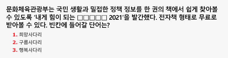 문화체육관광부는 국민 생활과 밀접한 정책 정보를 한 권의 책에서 쉽게 찾아볼 수 있도록 ‘내게 힘이 되는 □□□□□ 2021’을 발간했다. 전자책 형태로 무료로 받아볼 수 있다. 빈칸에 들어갈 단어는? 1.희망사다리 2.구름사다리 3.행복사다리