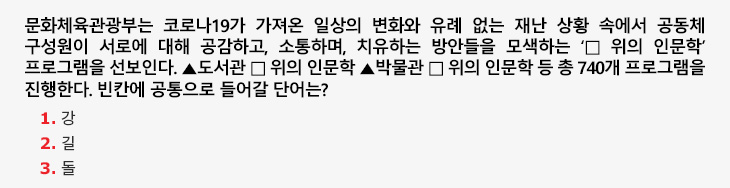 문화체육관광부는 코로나19가 가져온 일상의 변화와 유례 없는 재난 상황 속에서 공동체 구성원이 서로에 대해 공감하고, 소통하며, 치유하는 방안들을 모색하는 ‘□ 위의 인문학’ 프로그램을 선보인다. ▲도서관 □ 위의 인문학 ▲박물관 □ 위의 인문학 등 총 740개 프로그램을 진행한다. 빈칸에 공통으로 들어갈 단어는? 1.강 2.길 3.돌