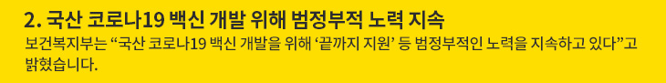 2.국산 코로나19 백신 개발 위해 범정부적 노력 지속 - 보건복지부는 “국산 코로나19 백신 개발을 위해 ‘끝까지 지원’ 등 범정부적인 노력을 지속하고 있다”고 밝혔습니다.