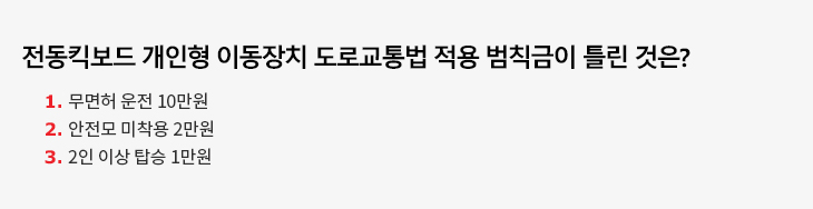 전동킥보드 개인형 이동장치 도로교통법 적용 범칙금이 틀린 것은? 1. 무면허 운전 10만원 2. 안전모 미착용 2만원 3. 2인 이상 탑승 1만원