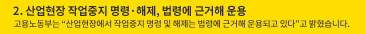 2. 산업현장 작업중지 명령·해제, 법령에 근거해 운용 - 고용노동부는 “산업현장에서 작업중지 명령 및 해제는 법령에 근거해 운용되고 있다”고 밝혔습니다.
