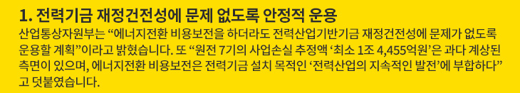 1. 전력기금 재정건전성에 문제 없도록 안정적 운용 - 산업통상자원부는 “에너지전환 비용보전을 하더라도 전력산업기반기금 재정건전성에 문제가 없도록 운용할 계획”이라고 밝혔습니다. 또 “원전 7기의 사업손실 추정액 ‘최소 1조 4,455억원’은 과다 계상된 측면이 있으며, 에너지전환 비용보전은 전력기금 설치 목적인 ‘전력산업의 지속적인 발전’에 부합하다”고 덧붙였습니다.