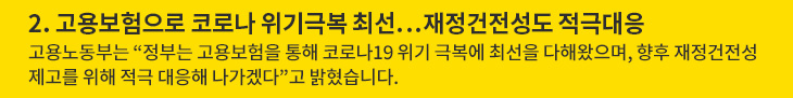 2. 고용보험으로 코로나 위기극복 최선…재정건전성도 적극대응 - 고용노동부는 “정부는 고용보험을 통해 코로나19 위기 극복에 최선을 다해왔으며, 향후 재정건전성 제고를 위해 적극 대응해 나가겠다”고 밝혔습니다.