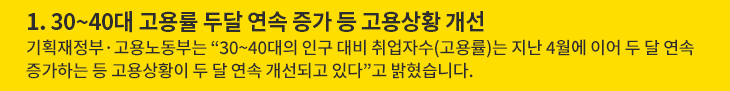 1. 30~40대 고용률 두달 연속 증가 등 고용상황 개선 - 기획재정부·고용노동부는 “30~40대의 인구 대비 취업자수(고용률)는 지난 4월에 이어 두 달 연속 증가하는 등 고용상황이 두 달 연속 개선되고 있다”고 밝혔습니다.