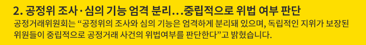 2. 공정위 조사·심의 기능 엄격 분리…중립적으로 위법 여부 판단 - 공정거래위원회는 “공정위의 조사와 심의 기능은 엄격하게 분리돼 있으며, 독립적인 지위가 보장된 위원들이 중립적으로 공정거래 사건의 위법여부를 판단한다”고 밝혔습니다.