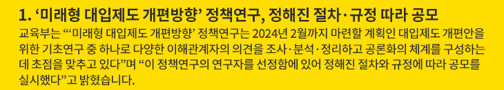 1. ‘미래형 대입제도 개편방향’ 정책연구, 정해진 절차·규정 따라 공모 - 교육부는 “‘미래형 대입제도 개편방향’ 정책연구는 2024년 2월까지 마련할 계획인 대입제도 개편안을 위한 기초연구 중 하나로 다양한 이해관계자의 의견을 조사·분석·정리하고 공론화의 체계를 구성하는 데 초점을 맞추고 있다”며 “이 정책연구의 연구자를 선정함에 있어 정해진 절차와 규정에 따라 공모를 실시했다”고 밝혔습니다.