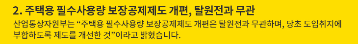 2. 주택용 필수사용량 보장공제제도 개편, 탈원전과 무관 - 산업통상자원부는 “주택용 필수사용량 보장공제제도 개편은 탈원전과 무관하며, 당초 도입취지에 부합하도록 제도를 개선한 것”이라고 밝혔습니다.