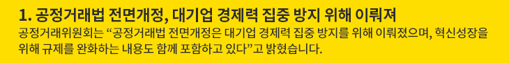 1. 공정거래법 전면개정, 대기업 경제력 집중 방지 위해 이뤄져 - 공정거래위원회는 “공정거래법 전면개정은 대기업 경제력 집중 방지를 위해 이뤄졌으며, 혁신성장을 위해 규제를 완화하는 내용도 함께 포함하고 있다”고 밝혔습니다.