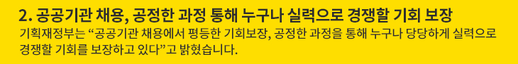 2. 공공기관 채용, 공정한 과정 통해 누구나 실력으로 경쟁할 기회 보장 - 기획재정부는 “공공기관 채용에서 평등한 기회보장, 공정한 과정을 통해 누구나 당당하게 실력으로 경쟁할 기회를 보장하고 있다”고 밝혔습니다.
