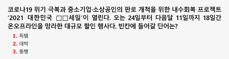 코로나19 위기 극복과 중소기업·소상공인의 판로 개척을 위한 내수회복 프로젝트 ‘2021 대한민국 □□세일’이 열린다. 오는 24일부터 다음달 11일까지 18일간 온오프라인을 망라한 대규모 할인 행사다. 빈칸에 들어갈 단어는? 1.득템 2.대박 3.동행