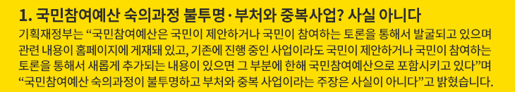 1. 국민참여예산 숙의과정 불투명·부처와 중복사업? 사실 아니다 - 기획재정부는 “국민참여예산은 국민이 제안하거나 국민이 참여하는 토론을 통해서 발굴되고 있으며 관련 내용이 홈페이지에 게재돼 있고, 기존에 진행 중인 사업이라도 국민이 제안하거나 국민이 참여하는 토론을 통해서 새롭게 추가되는 내용이 있으면 그 부분에 한해 국민참여예산으로 포함시키고 있다”며 “국민참여예산 숙의과정이 불투명하고 부처와 중복 사업이라는 주장은 사실이 아니다”고 밝혔습니다.