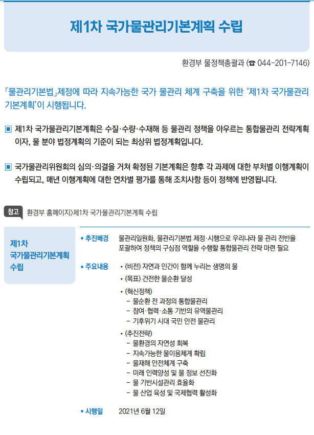 제1차 국가물관리기본계획 수립// 추진배경 물관리일원화, 물관리기본법 제정·시행으로 우리나라 물 관리 전반을포괄하여 정책의 구심점 역할을 수행할 통합물관리 전략 마련 필요/ 주요내용 //(비전) 자연과 인간이 함께 누리는 생명의 물//(목표) 건전한 물순환 달성//(혁신정책)--물순환 전 과정의 통합물관리--참여·협력·소통 기반의 유역물관리--기후위기 시대 국민 안전 물관리//(추진전략)--물환경의 자연성 회복--지속가능한 물이용체계 확립--물재해 안전체계 구축--미래 인력양성 및 물 정보 선진화--물 기반시설관리 효율화--물 산업 육성 및 국제협력 활성화/ 시행일 2021년 6월 12일