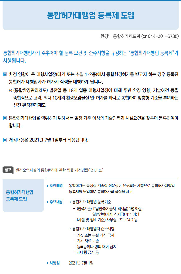 통합허가대행업 등록제 도입// 추진배경 통합허가는 특성상 기술적 전문성이 요구되는 사항으로 통합허가대행업등록제를 도입하여 통합허가의 품질을 제고/ 주요내용 //통합허가 대행업 등록기준-- (인력기준) 고급인력(기술사, 박사급) 1명 이상,일 반인력(기사, 석사급) 4명 이상-- (시설 및 장비 기준) 사무실, PC, CAD 등//통합허가 대행업자 준수사항--거짓 또는 부실 작성 금지--기초 자료 보존--등록증이나 명의 대여 금지--재대행 금지 등/ 시행일 2021년 7월 1일