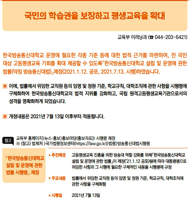 「한국방송통신대학교 설립 및 운영에 관한 법률 시행령」 제정▶/ 추진배경 고등평생교육 진흥을 위한 방송대 역할 강화를 위해「한국방송통신대학교설립 및 운영에 관한 법률」이 제정(’21.1.12 공포)됨에 따라 대통령령으로위임한 사항과 그 시행에 필요한 구체적인 내용을 시행령에 규정/ 주요내용 법률에서 위임한 교직원 등의 임명 및 정원 기준, 학교규칙, 대학조직에관한 사항을 구체화함/ 시행일 2021년 7월 13일