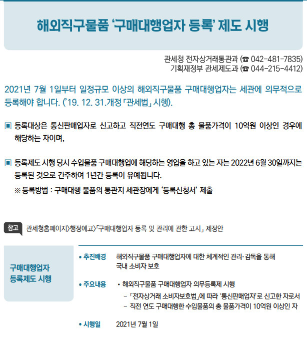 구매대행업자 등록제도 시행// 추진배경 해외직구물품 구매대행업자에 대한 체계적인 관리·감독을 통해국내 소비자 보호/ 주요내용 //해외직구물품 구매대행업자 의무등록제 시행-- 「전자상거래 소비자보호법」에 따라 ‘통신판매업자’로 신고한 자로서--직전 연도 구매대행한 수입물품의 총 물품가격이 10억원 이상인 자/ 시행일 2021년 7월 1일