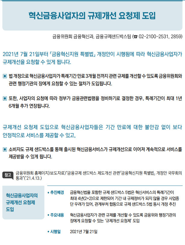 혁신금융사업자의 규제개선 요청제 도입// 추진배경 금융혁신법을 포함한 규제 샌드박스 5법은 혁신서비스의 특례기간이최대 4년(2+2)으로 제한되어 기간 내 규제정비가 되지 않을 경우 사업중단 우려가 있어, 관계부처 합동으로 규제 샌드박스 5법 동시 개정 추진/ 주요내용 혁신금융사업자가 관련 규제를 개선할 수 있도록 금융위와 행정기관의장에게 요청할 수 있는 ‘규제개선 요청제’ 도입/ 시행일 2021년 7월 21일