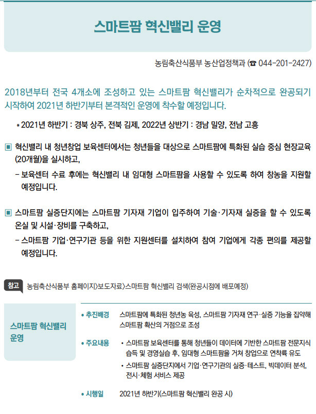 스마트팜 혁신밸리 운영▶/ 추진배경 스마트팜에 특화된 청년농 육성, 스마트팜 기자재 연구·실증 기능을 집약해스마트팜 확산의 거점으로 조성/ 주요내용 / 스마트팜 보육센터를 통해 청년들이 데이터에 기반한 스마트팜 전문지식습득 및 경영실습 후, 임대형 스마트팜을 거쳐 창업으로 연착륙 유도/ 스마트팜 실증단지에서 기업·연구기관의 실증·테스트, 빅데이터 분석,전시·체험 서비스 제공/ 시행일 2021년 하반기(스마트팜 혁신밸리 완공 시)