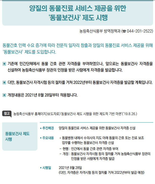 동물보건사 제도 시행▶/ 추진배경 양질의 동물진료 서비스 제공을 위한 동물보건사 자격증 신설/ 주요내용 / 동물병원 내에서 수의사의 지도 아래 동물의 간호 또는 진료 보조업무를 수행하는 동물보건사 자격증 신설- 현행 : 민간에서 동물 간호 관련 자격증 부여- 개정 : 동 물보건사 자격시험 등의 절차를 거쳐 농림축산식품부 장관의인정을 받은 사람에게 자격증 발급/ 시행일 2021년 8월 28일(다만, 자격증은 자격시험 등의 절차를 거쳐 2022년부터 발급 예정