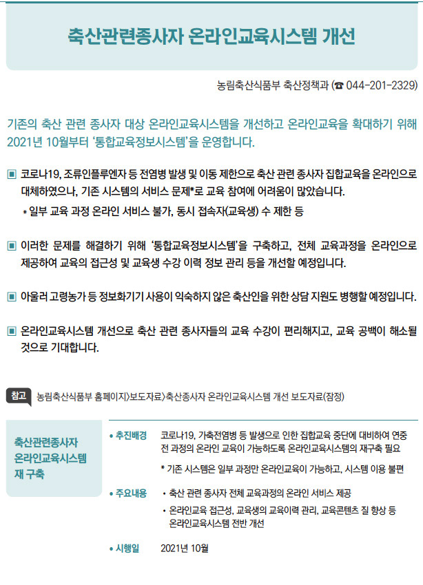 축산관련종사자 온라인교육시스템 재 구축▶/ 추진배경 코로나19, 가축전염병 등 발생으로 인한 집합교육 중단에 대비하여 연중전 과정의 온라인 교육이 가능하도록 온라인교육시스템의 재구축 필요* 기존 시스템은 일부 과정만 온라인교육이 가능하고, 시스템 이용 불편/ 주요내용 / 축산 관련 종사자 전체 교육과정의 온라인 서비스 제공/ 온라인교육 접근성, 교육생의 교육이력 관리, 교육콘텐츠 질 향상 등온라인교육시스템 전반 개선/ 시행일 2021년 10월