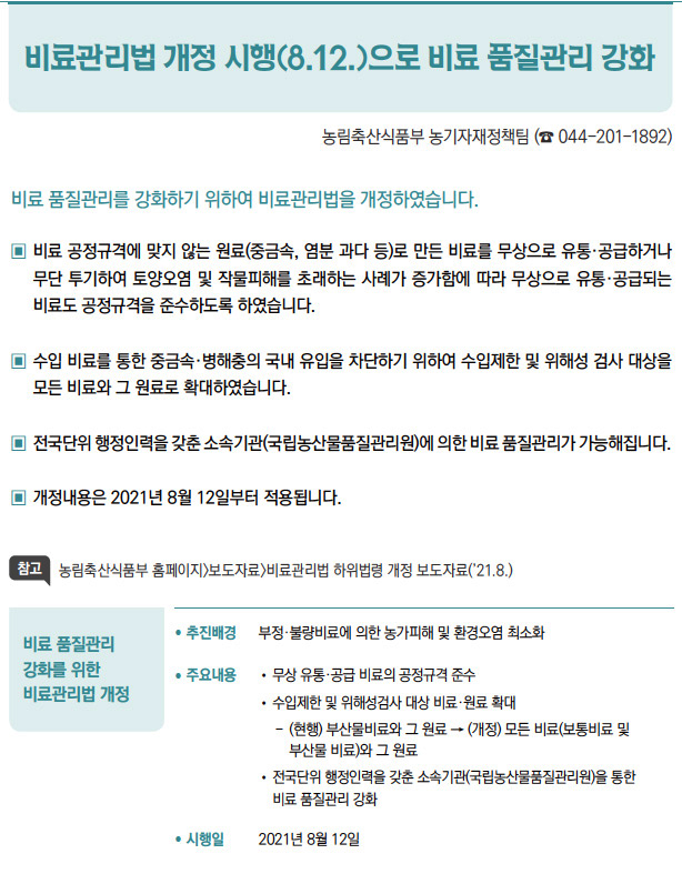 비료 품질관리 강화를 위한 비료관리법 개정▶/ 추진배경 부정·불량비료에 의한 농가피해 및 환경오염 최소화/ 주요내용 / 무상 유통·공급 비료의 공정규격 준수/ 수입제한 및 위해성검사 대상 비료·원료 확대- (현행) 부산물비료와 그 원료 → (개정) 모든 비료(보통비료 및부산물 비료)와 그 원료/ 전국단위 행정인력을 갖춘 소속기관(국립농산물품질관리원)을 통한비료 품질관리 강화/ 시행일 2021년 8월 12일