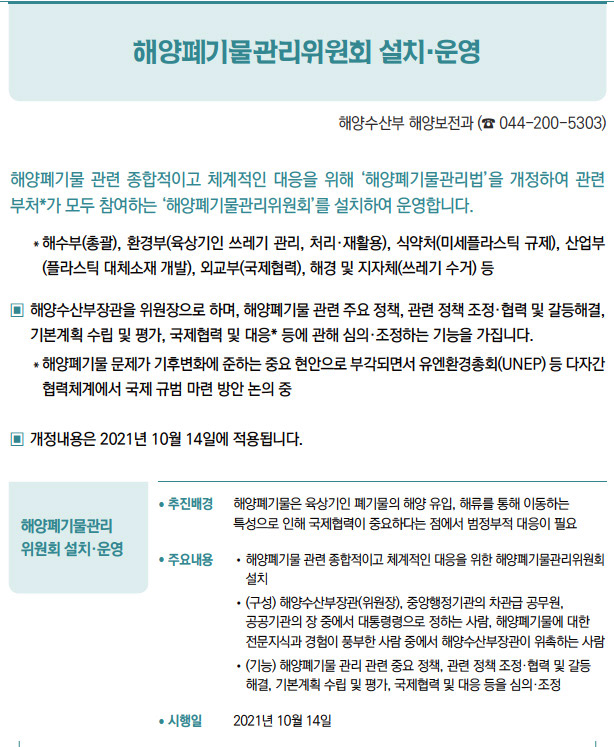 해양폐기물관리 위원회 설치·운영▶/ 추진배경 해양폐기물은 육상기인 폐기물의 해양 유입, 해류를 통해 이동하는특성으로 인해 국제협력이 중요하다는 점에서 범정부적 대응이 필요/ 주요내용 / 해양폐기물 관련 종합적이고 체계적인 대응을 위한 해양폐기물관리위원회설치/ (구성) 해양수산부장관(위원장), 중앙행정기관의 차관급 공무원,공공기관의 장 중에서 대통령령으로 정하는 사람, 해양폐기물에 대한전문지식과 경험이 풍부한 사람 중에서 해양수산부장관이 위촉하는 사람/ (기능) 해양폐기물 관리 관련 중요 정책, 관련 정책 조정·협력 및 갈등해결, 기본계획 수립 및 평가, 국제협력 및 대응 등을 심의·조정/ 시행일 2021년 10월 14일