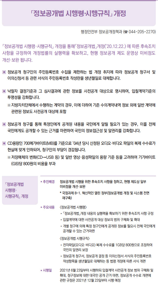 「정보공개법 시행령·시행규칙」 개정▶/ 추진배경 정보공개법 시행을 위한 후속조치 사항을 정하고, 현행 제도상 일부미비점을 개선·보완* 국정과제 8-1. 혁신적인 열린 정부(정보공개법 개정 및 시스템 전면재구축)/ 주요내용 <정보공개법 시행령>/ 「정보공개법」개정 내용의 실행력을 확보하기 위한 후속조치 사항 규정/ 입찰계약에 대한 사전공개 대상 정보의 범위 구체화 및 확대/ 개별 청구에 의해 특정 청구인에게 공개된 정보를 필요시 전체 국민에게공개할 수 있는 근거마련<정보공개법 시행규칙>/ 전자파일(오디오·비디오) 복제 수수료를 1GB당 800원으로 조정하여국민의 알권리 보장/ 정보공개 청구서, 정보공개 결정 등 이의신청서 서식의 주민등록번호작성항목을 생년월일로 대체하는 등 법령 개정에 따른 서식 개편/ 시행일 2021년 6월 23일부터 시행하되 입찰계약 사전공개 정보 범위 구체화 및확대, 청구정보에 대한 대국민 공개 근거 마련, 정보공개 수수료 개편에관한 규정은 2021년 12월 23일부터 시행 예정