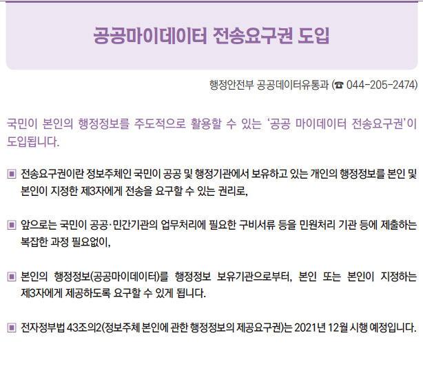 공공마이데이터 전송요구권 도입▶국민이 본인의 행정정보를 주도적으로 활용할 수 있는 ‘공공 마이데이터 전송요구권’이도입됩니다.▣ 전송요구권이란 정보주체인 국민이 공공 및 행정기관에서 보유하고 있는 개인의 행정정보를 본인 및본인이 지정한 제3자에게 전송을 요구할 수 있는 권리로,▣ 앞으로는 국민이 공공·민간기관의 업무처리에 필요한 구비서류 등을 민원처리 기관 등에 제출하는복잡한 과정 필요없이,▣ 본인의 행정정보(공공마이데이터)를 행정정보 보유기관으로부터, 본인 또는 본인이 지정하는제3자에게 제공하도록 요구할 수 있게 됩니다.▣ 전자정부법 43조의2(정보주체 본인에 관한 행정정보의 제공요구권)는 2021년 12월 시행 예정입니다.